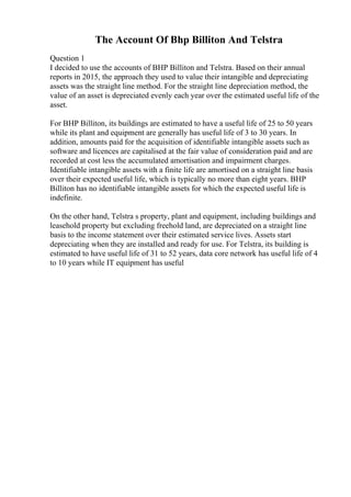 The Account Of Bhp Billiton And Telstra
Question 1
I decided to use the accounts of BHP Billiton and Telstra. Based on their annual
reports in 2015, the approach they used to value their intangible and depreciating
assets was the straight line method. For the straight line depreciation method, the
value of an asset is depreciated evenly each year over the estimated useful life of the
asset.
For BHP Billiton, its buildings are estimated to have a useful life of 25 to 50 years
while its plant and equipment are generally has useful life of 3 to 30 years. In
addition, amounts paid for the acquisition of identifiable intangible assets such as
software and licences are capitalised at the fair value of consideration paid and are
recorded at cost less the accumulated amortisation and impairment charges.
Identifiable intangible assets with a finite life are amortised on a straight line basis
over their expected useful life, which is typically no more than eight years. BHP
Billiton has no identifiable intangible assets for which the expected useful life is
indefinite.
On the other hand, Telstra s property, plant and equipment, including buildings and
leasehold property but excluding freehold land, are depreciated on a straight line
basis to the income statement over their estimated service lives. Assets start
depreciating when they are installed and ready for use. For Telstra, its building is
estimated to have useful life of 31 to 52 years, data core network has useful life of 4
to 10 years while IT equipment has useful
 