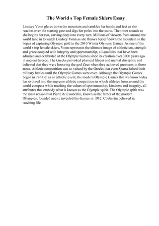 The World s Top Female Skiers Essay
Lindsey Vonn glares down the mountain and crinkles her hands and feet as she
reaches over the starting gate and digs her poles into the snow. The timer sounds as
she begins her run, carving deep into every turn. Millions of viewers from around the
world tune in to watch Lindsey Vonn as she throws herself down the mountain in the
hopes of capturing Olympic gold in the 2010 Winter Olympic Games. As one of the
world s top female skiers, Vonn represents the ultimate image of athleticism, strength
and grace coupled with integrity and sportsmanship, all qualities that have been
admired and celebrated at the Olympic Games since its creation over 3000 years ago
in ancient Greece. The Greeks provoked physical fitness and mental discipline and
believed that they were honoring the god Zeus when they achieved greatness in those
areas. Athletic competition was so valued by the Greeks that even Sparta halted their
military battles until the Olympic Games were over. Although the Olympic Games
began in 776 BC as an athletic event, the modern Olympic Games that we know today
has evolved into the supreme athletic competition in which athletes from around the
world compete while teaching the values of sportsmanship, kindness and integrity, all
attributes that embody what is known as the Olympic spirit. The Olympic spirit was
the main reason that Pierre de Coubertin, known as the father of the modern
Olympics, founded and re invented the Games in 1912. Coubertin believed in
teaching life
 