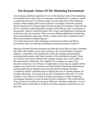 The Dynamic Nature Of The Marketing Environment
I am creating a detailed assignment In view of the dynamic nature of the marketing
environment and to what extent are consumers considered to be, in practice, central
to marketing activities? I am firstly going to go into depth about what marketing
actually is then breaking that up into sections to investigate around the question
asked, branching off to explain about what the dynamic environment is and what the
four P s represent, marketingand the consumer and finally to create a conclusion to
the question. Andrew Cohen (President, The A team) said Marketing is meeting the
needs and wants of a consumer. There are many different definitions of marketing,
most surrounding the same point, which is exactly what Cohen s definition states ...
Show more content on Helpwriting.net ...
Two of the main levels of the marketing environment are Micro and Macro
environment; these are what the marketing environment actually consists of.
Microenvironment microenvironment surrounds the factors that are close a company
that affects their ability to serve their customers, this would include; Customers,
suppliers, competitors, other departments within the company, general public,
marketing intermediaries and finally members of the distribution channel. These
are all forces that closely influence the company and they have a direct affect on
the organizations relationship. The suppliers of a company are a part of the
microenvironment as even if there is a slight delay in receiving any supplies off the
suppliers can result in the customers not being satisfied. Marketing intermediaries
are the people that are helping to promote and sell the companies products.
Competitors include companies that are offering the same or similar products, for
example; Morrisons, Tesco and Asda are all in competition with each. It is in the
company s best interest to develop a strategic advantage over their competitors,
encouraging customers to come to them not their competitors. This would include
Tesco giving you vouchers for any price difference with their competitors ( if your
total bill comes to more than it would in one of the competitor stores then you are
given the
 