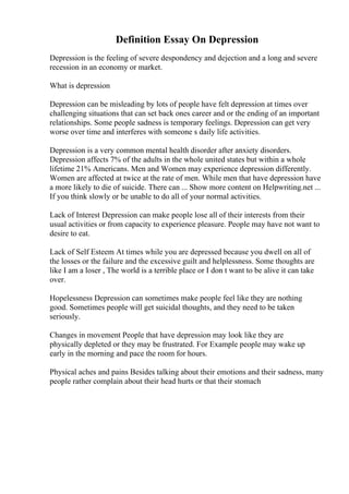 Definition Essay On Depression
Depression is the feeling of severe despondency and dejection and a long and severe
recession in an economy or market.
What is depression
Depression can be misleading by lots of people have felt depression at times over
challenging situations that can set back ones career and or the ending of an important
relationships. Some people sadness is temporary feelings. Depression can get very
worse over time and interferes with someone s daily life activities.
Depression is a very common mental health disorder after anxiety disorders.
Depression affects 7% of the adults in the whole united states but within a whole
lifetime 21% Americans. Men and Women may experience depression differently.
Women are affected at twice at the rate of men. While men that have depression have
a more likely to die of suicide. There can ... Show more content on Helpwriting.net ...
If you think slowly or be unable to do all of your normal activities.
Lack of Interest Depression can make people lose all of their interests from their
usual activities or from capacity to experience pleasure. People may have not want to
desire to eat.
Lack of Self Esteem At times while you are depressed because you dwell on all of
the losses or the failure and the excessive guilt and helplessness. Some thoughts are
like I am a loser , The world is a terrible place or I don t want to be alive it can take
over.
Hopelessness Depression can sometimes make people feel like they are nothing
good. Sometimes people will get suicidal thoughts, and they need to be taken
seriously.
Changes in movement People that have depression may look like they are
physically depleted or they may be frustrated. For Example people may wake up
early in the morning and pace the room for hours.
Physical aches and pains Besides talking about their emotions and their sadness, many
people rather complain about their head hurts or that their stomach
 