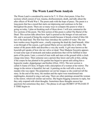 The Waste Land Poem Analysis
The Waste Land is considered by most to be T. S. Eliot s best poem. It has five
sections which consist of war, trauma, disillusionment, death, and talks about the
after effects of World War I. The poem ends with the hope of peace. The poem is a
long poem that has a mood that starts out depressing and continues to be that
throughout the poem. There are so many ways to compare this poem to what is
going on today. I plan on breaking each of these down. I will now summarize the
five sections of the poem. The first section of this poem is called The Burial of the
Dead. This section talks about how April is praised as the bringer of rain and new
life, and is accused of being the cruelest month because it breeds a kind of false life
out of the dead land. The first four lines introduce the symbol of water. The rain
here washes away forgetful snow , cruelly exposing the dead dry land beneath. After
a run through of the season, a girl named Marie arrives and talks for a while. The
nature of the poem shifts and describes a very dry world. A girl once known as the
hyacinth girl speaks of how she isn t alive or dead. Then Madame Sosostris appears
to read some type of tarotcards and makes predictions that will be fulfilled in later
parts of the poem. Later, a crowd of men walk and stare at the ground while a clock
clangs nine times. Then someone sees a person they know and yells at him, asking
if the corpse he has planted in his garden has begun to sprout and calling him a
hypocrite reader, doppelganger and brother (Eliot, 1922). The next section is
called A Game of Chess. It begins with a description of a woman at her mirror. The
image in the mirror is beautiful, but sad. A painting on the wall tells a story of a
maiden who was raped. The perpetrator cut out her tongue so she could not tell the
story. In the end of the story, the maiden and the rapist were transformed into
nightingales, doomed to sing a sad song. There are other paintings around the woman
in the mirror, which tell similar sad stories. She begins begging someone to reply, but
they only respond with silent thoughts. Sometimes these thoughts answer her
questions but sometimes they don t. The phrase in all caps HURRY UP PLEASE IT
S TIME begins to
 