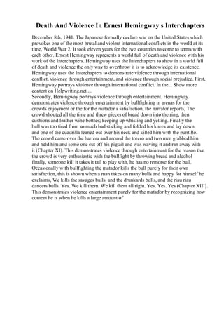 Death And Violence In Ernest Hemingway s Interchapters
December 8th, 1941. The Japanese formally declare war on the United States which
provokes one of the most brutal and violent international conflicts in the world at its
time, World War 2. It took eleven years for the two countries to come to terms with
each other. Ernest Hemingway represents a world full of death and violence with his
work of the Interchapters. Hemingway uses the Interchapters to show in a world full
of death and violence the only way to overthrow it is to acknowledge its existence.
Hemingway uses the Interchapters to demonstrate violence through international
conflict, violence through entertainment, and violence through social prejudice. First,
Hemingway portrays violence through international conflict. In the... Show more
content on Helpwriting.net ...
Secondly, Hemingway portrays violence through entertainment. Hemingway
demonstrates violence through entertainment by bullfighting in arenas for the
crowds enjoyment or the for the matador s satisfaction, the narrator reports, The
crowd shouted all the time and threw pieces of bread down into the ring, then
cushions and leather wine bottles; keeping up whisling and yelling. Finally the
bull was too tired from so much bad sticking and folded his knees and lay down
and one of the cuadrilla leaned out over his neck and killed him with the puntillo.
The crowd came over the barrera and around the torero and two men grabbed him
and held him and some one cut off his pigtail and was waving it and ran away with
it (Chapter XI). This demonstrates violence through entertainment for the reason that
the crowd is very enthusiastic with the bullfight by throwing bread and alcohol
finally, someone kill it takes it tail to play with, he has no remorse for the bull.
Occasionally with bullfighting the matador kills the bull purely for their own
satisfaction, this is shown when a man takes on many bulls and happy for himself he
exclaims, We kills the savages bulls, and the drunkards bulls, and the riau riau
dancers bulls. Yes. We kill them. We kill them all right. Yes. Yes. Yes (Chapter XIII).
This demonstrates violence entertainment purely for the matador by recognizing how
content he is when he kills a large amount of
 