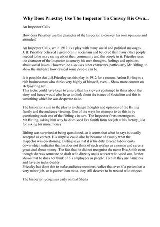 Why Does Priestley Use The Inspector To Convey His Own...
An Inspector Calls
How does Priestley use the character of the Inspector to convey his own opinions and
attitudes?
An Inspector Calls, set in 1912, is a play with many social and political messages.
J. B. Priestley believed a great deal in socialism and believed that many other people
needed to be more caring about their community and the people in it. Priestley uses
the character of the Inspector to convey his own thoughts, feelings and opinions
about social issues. However, he also uses other characters, particularly Mr.Birling, to
show the audience how cynical some people can be.
It is possible that J.B.Priestley set this play in 1912 for a reason. Arthur Birling is a
rich businessman who thinks very highly of himself, even ... Show more content on
Helpwriting.net ...
This tactic could have been to ensure that his viewers continued to think about the
story and hence would also have to think about the issues of Socialism and this is
something which he was desperate to do.
The Inspector s aim in the play is to change thoughts and opinions of the Birling
family and the audience viewing. One of the ways he attempts to do this is by
questioning each one of the Birling s in turn. The Inspector firsts interrogates
Mr.Birling, asking him why he dismissed Eva Smith from her job at his factory, just
for asking for more money.
Birling was surprised at being questioned, so it seems that what he says is usually
accepted as correct. His surprise could also be because of exactly what the
Inspector was questioning. Birling says that it is his duty to keep labour costs
down which indicates that he does not think of each worker as a person and cares a
great deal about money. The fact that he did not recognise the name Eva Smith even
though she was someone he dealt with directly and a worker who stood out, further
shows that he does not think of his employees as people. To him they are nameless
and have no individuality.
Priestley has done this to make audience members realize that even if a person has a
very minor job, or is poorer than most, they still deserve to be treated with respect.
The Inspector recognises early on that Sheila
 