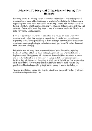 Addiction To Drug And Drug Addiction During The
Holidays
For many people the holiday season is a time of celebration. However people who
are struggling with an addiction to drug or alcohol often find that the holidays are a
depressing time that s filled with denial and secrecy. People with an addiction have
trouble often have trouble enjoying themselves when the holidays arrive and they feel
ashamed of their addictionso they work to hide it from their family and friends. It s
not a very happy holiday season.
It tends to be difficult for people to admit that they have a problem. Even when
someone realizes that they struggle with addiction, it can be overwhelming and
frightening to take the step necessary to make a change and overcome the addiction.
As a result, many people simply maintain the status quo, even if it makes them and
their loved ones unhappy.
For people who are ready to take the next step and move forward with getting
treatment for their addiction, it can be tempting to wait until after the holidays to
begin treatment. Many people tell themselves that the holidays are meant to be fun
and spend with loved ones at home, not at a drug and alcohol treatment center.
Besides, they tell themselves that going to rehab can be their News Year s resolution
after the holidays. However, the team at HARP can think of many reasons why
people should actually consider going to rehab around or during the holidays.
To show you that is it a good idea to enter a treatment program for a drug or alcohol
addiction during the holidays, the
 