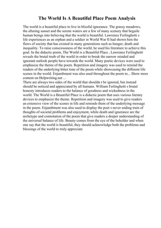 The World Is A Beautiful Place Poem Analysis
The world is a beautiful place to live in blissful ignorance. The grassy meadows,
the alluring sunset and the serene waters are a few of many scenery that beguile
human beings into believing that the world is beautiful. Lawrence Ferlinghetti s
life experiences as an orphan and a soldier in World War II had shown him the
flaws of society that has existed in many generations such as hunger, death and
inequality. To raise consciousness of the world, he used his literature to achieve this
goal. In the didactic poem, The World is a Beautiful Place , Lawrence Ferlinghetti
reveals the brutal truth of the world in order to break the narrow minded and
ignorant outlook people have towards the world. Many poetic devices were used to
emphasize the theme of the poem. Repetition and imagery was used to remind the
readers of the underlying bitter tone of the poem while showcasing the different life
scenes in the world. Enjambment was also used throughout the poem to... Show more
content on Helpwriting.net ...
There are always two sides of the world that shouldn t be ignored, but instead
should be noticed and appreciated by all humans. William Ferlinghetti s brutal
honesty introduces readers to the balance of goodness and wickedness in the
world. The World is a Beautiful Place is a didactic poem that uses various literary
devices to emphasize the theme. Repetition and imagery was used to give readers
an extensive view of the scenes in life and reminds them of the underlying message
in the poem. Enjambment was also used to display the poet s never ending train of
thoughts of societal problems and enjoyment, while death and ignorance are the
archetype and connotation of the poem that give readers a deeper understanding of
the universal balance of life. Beauty comes from the eye of the beholder and when
one say that the world is beautiful, they should acknowledge both the problems and
blessings of the world to truly appreciate
 