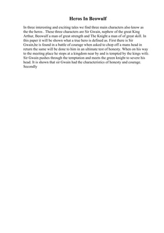 Heros In Beowulf
In three interesting and exciting tales we find three main characters also know as
the the heros . These three characters are Sir Gwain, nephew of the great King
Arthur, Beowulf a man of great strength and The Knight a man of of great skill. In
this paper it will be shown what a true hero is defined as. First there is Sir
Gwain,he is found in a battle of courage when asked to chop off a mans head in
return the same will be done to him in an ultimate test of honesty. When on his way
to the meeting place he stops at a kingdom near by and is tempted by the kings wife.
Sir Gwain pushes through the temptation and meets the green knight to severe his
head. It is shown that sir Gwain had the characteristics of honesty and courage.
Secondly
 