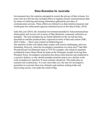 Data Retention In Australia
Governments have for centuries attempted to restrict the privacy of their citizens. For
some time now this has also included efforts to regulate citizens communications data
by means of collecting and storing information gathered by providers of
communication services. These efforts are referred to as data retention measures and
would grant law enforcement agencies unlimited access to this data (Clarke, 2014).
Early this year (2015), the Australian Government amended its Telecommunications
(Interception and Access) Act in terms of Data Retention, commonly referred to as
metadata . The term metadata has no formal definition in the Act but has been
described as machine produced data, expressed in terms of data and content (ABC,
2015; Clarke, ... Show more content on Helpwriting.net ...
The retention of data will indeed make contact with sources challenging, and even
frustrating. However, when has investigative journalism ever been easy? Take Bob
Woodward and Carl Bernstein back in 1972 for example, who relied on unnamed
confidential source Deep Throat for leads on the Watergate scandal involving then
President Nixon. Investigative journalism has always been discrete and conducted in
a secretive fashion, so why should metadata retention stop or see a decline in the
work of undercover reporters? It most certainly should not. The media play an
essential role in democracy. It is now more than ever, the time for investigative
journalists to overcome these new obstacles and continue seeking truths and
discovering secrets, even under the watch of Big
 