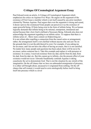 Critique Of Cosmological Argument Essay
Paul Edward wrote an article, A Critique of Cosmological Argument which
emphasizes his critics on Aquinas Five Ways. He argues on the argument of the
existence of First Cause a member which is not itself caused by any prior members
claimed by Thomas Aquinas. Paul argues that even the argument is strong and sound,
it doesn t proves the existenceof God; people can perceives it as the existence of
super powerful being. If finite being exist in the form of infinite being. We as human
logically demands that infinite being to be rational, omnipotent, immaterial and
eternal because that s how God is defined a Necessary Being. Edwards also does not
acknowledge the argument regarding to an infinite series. To suppose that there is
infinite series of... Show more content on Helpwriting.net ...
It is not reliant after expelling a connection from the causal series or arrangement;
rather, the arrangement itself is not clarified without anyone else and can t be on
the grounds that it is not the pith thereof to exist. For example, if you asking me
for an eraser, and I do not have the effect of having an eraser, thus it is not satisfied.
No matter how many people and questions has been asked, there will be never be
an eraser, unless someone has it. Take this example and replace it with presence or
existence. In a sense, I received existence from my dad, and he from his dad, from
his dad, from his dad, etc. But this cannot go to infinity, else the present effect of your
existence would not occur. Edwards fraudulently contends Aquinas is taking
ceaselessly the set to demonstrate God. That is not the situation by any stretch of the
imagination. On the off chance that we have an unbounded arrangement of presence,
it is either self brought about, uncaused or it originated from nothing. On the off
chance that self created, it would need to exist ontologically before itself to bring
itself into presence which is a level
 