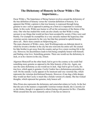The Dichotomy of Honesty in Oscar Wilde s The
Importance...
Oscar Wilde s, The Importance of Being Earnest revolves around the dichotomy of
the true definition of honesty versus the victorian definition of honesty. It is
apparent that Wilde s opinion is that true honesty is expressed through being
genuine to one s self as opposed to putting on a front as is important in victorian
ideals. In this work, Wilde uses humor to off set the seriousness of the theme of the
story. One who has studied this work can also clearly see that Wilde is using
sarcasm to say things that would not have been accepted by society if they were said
bluntly. For example he exemplifies in a very sarcastic manner the hypocracy that
victorian society represents by the very fact that they pretend to uphold honesty
above all... Show more content on Helpwriting.net ...
The main character of Wilde s story, Jack Worthingcreates an elaborate deceit in
which he invents a brother in the city but also reinvents his entire self. He created
his fake brother to get away from the country and go live a more exciting life in the
city. However, his deceitfulness leads to him being completly honest with himself,
and finding a true love. Something genuine. There one would see the dichotomy in
Jack, or as he s known in the city, Ernest.
Algernon Moncreiff on the other hand, lied to get to the coutnry so he could find
something more genuine as opposed to the false honesty of the city. Again, one
sees the same dichotomy as one would see in Jack. Alge lied to get to Cecily, his
true love, which again is genuine. Cecily Cardew has a dichotomous personality as
well. On the outside, Cecily appears to be innotcent and very victorian like, which
represents the victorian dewfinitionof honesty. However, if one dug a little deeper,
they would see that Cecily is much like a female version of a dandy. She has wicked
thoughts, which represent her genuine, truly honest self.
Miss Prism also represents the dichotomy and somewhat relates to Cecily. In the fact
that she acts in the manner a respectable victorian woman should, she is secretly (or
so she thinks, though it is apparent to others) buring with passion for Rev. Chasuble.
While around him she acts mannerly and as if she has no intrest in
 