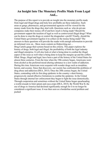 An Insight Into The Monetary Profits Made From Legal
And...
The purpose of this report is to provide an insight into the monetary profits made
from legal and illegal drugs and truly how profitable are these industries. Such
areas as gangs, pharmacies, and governmental agencies will be viewed for the
money made from the drugs they deal with. Questions such as: who do private
companies make their money off of and how much is being made? Should the
government support the taxation of legal as well as controversial illegal drugs? What
can be done to stop the drugs or control the drugpusher s profit? Finally, should the
United States government legalize it to collect on the money being made? The
answers to these questions will provide the reader with enough information to provide
an informed view on... Show more content on Helpwriting.net ...
Drug Cartels gauge their actions based on this criteria. This paper explores the
history of drugs, both legal and illegal, the profitability of both the legal industry
and illegal enterprise. It will also look at what is being done to combat the illegal
aspect of the issue as well what is being done to keep the margins up and the coffers
filled. Drugs, illegal and legal, have been a part of the history of the United States for
almost three centuries. From the time when the 19th century began, Americans went
from alcohol as the preferred mood altering substance to a new realm of addiction.
During this time Americans were acquaint with wonder drugs such as morphine,
heroin, and cocaine. Since that discovery, our society has confronted the problems of
drug abuse and addiction (DEA, 2015). Once the 20th century began, the United
States, contending with its first drug epidemic in the country s short history,
progressively started effective limitations to combat the epidemic. In the United
States through internal law enforcement they began to fight the issue domestically.
Through cooperation and sometimes without the United States began spearheading
a world crusade to limit opium and coca crops (DEA, 2015). By World War II, the
use of drugs in America had declined significantly enough for it to no longer be
considered a significant issue. It was then seen as a borderline social problem and
pushed
 