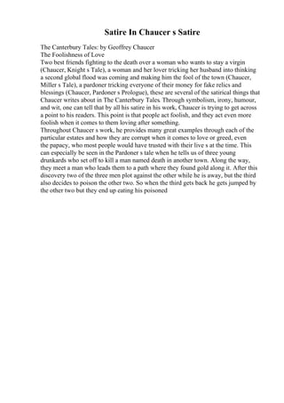 Satire In Chaucer s Satire
The Canterbury Tales: by Geoffrey Chaucer
The Foolishness of Love
Two best friends fighting to the death over a woman who wants to stay a virgin
(Chaucer, Knight s Tale), a woman and her lover tricking her husband into thinking
a second global flood was coming and making him the fool of the town (Chaucer,
Miller s Tale), a pardoner tricking everyone of their money for fake relics and
blessings (Chaucer, Pardoner s Prologue), these are several of the satirical things that
Chaucer writes about in The Canterbury Tales. Through symbolism, irony, humour,
and wit, one can tell that by all his satire in his work, Chaucer is trying to get across
a point to his readers. This point is that people act foolish, and they act even more
foolish when it comes to them loving after something.
Throughout Chaucer s work, he provides many great examples through each of the
particular estates and how they are corrupt when it comes to love or greed, even
the papacy, who most people would have trusted with their live s at the time. This
can especially be seen in the Pardoner s tale when he tells us of three young
drunkards who set off to kill a man named death in another town. Along the way,
they meet a man who leads them to a path where they found gold along it. After this
discovery two of the three men plot against the other while he is away, but the third
also decides to poison the other two. So when the third gets back he gets jumped by
the other two but they end up eating his poisoned
 