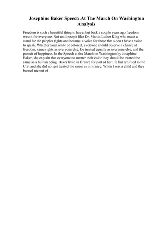 Josephine Baker Speech At The March On Washington
Analysis
Freedom is such a beautiful thing to have, but back a couple years ago freedom
wasn t for everyone. Not until people like Dr. Martin Luther King who made a
stand for the peoples rights and became a voice for those that s don t have a voice
to speak. Whether your white or colored, everyone should deserve a chance at
freedom, same rights as everyone else, be treated equally as everyone else, and the
pursuit of happiness. In the Speech at the March on Washington by Josephine
Baker, she explain that everyone no matter their color they should be treated the
same as a human being. Baker lived in France for part of her life but returned to the
U.S. and she did not get treated the same as in France. When I was a child and they
burned me out of
 