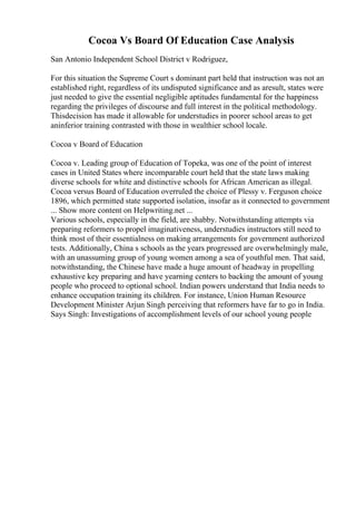Cocoa Vs Board Of Education Case Analysis
San Antonio Independent School District v Rodriguez,
For this situation the Supreme Court s dominant part held that instruction was not an
established right, regardless of its undisputed significance and as aresult, states were
just needed to give the essential negligible aptitudes fundamental for the happiness
regarding the privileges of discourse and full interest in the political methodology.
Thisdecision has made it allowable for understudies in poorer school areas to get
aninferior training contrasted with those in wealthier school locale.
Cocoa v Board of Education
Cocoa v. Leading group of Education of Topeka, was one of the point of interest
cases in United States where incomparable court held that the state laws making
diverse schools for white and distinctive schools for African American as illegal.
Cocoa versus Board of Education overruled the choice of Plessy v. Ferguson choice
1896, which permitted state supported isolation, insofar as it connected to government
... Show more content on Helpwriting.net ...
Various schools, especially in the field, are shabby. Notwithstanding attempts via
preparing reformers to propel imaginativeness, understudies instructors still need to
think most of their essentialness on making arrangements for government authorized
tests. Additionally, China s schools as the years progressed are overwhelmingly male,
with an unassuming group of young women among a sea of youthful men. That said,
notwithstanding, the Chinese have made a huge amount of headway in propelling
exhaustive key preparing and have yearning centers to backing the amount of young
people who proceed to optional school. Indian powers understand that India needs to
enhance occupation training its children. For instance, Union Human Resource
Development Minister Arjun Singh perceiving that reformers have far to go in India.
Says Singh: Investigations of accomplishment levels of our school young people
 