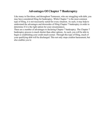 Advantages Of Chapter 7 Bankruptcy
Like many in Davidson, and throughout Tennessee, who are struggling with debt, you
may have considered filing for bankruptcy. While Chapter 7 is the most common
type of filing, it is not necessarily suited for every situation. As such, it may help to
understand the advantages and downsides of filing Chapter 7 bankruptcy in order to
determine if it is the right option for your circumstances.
There are a number of advantages to declaring Chapter 7 bankruptcy. The Chapter 7
bankruptcy process is much shorter than other options. As such, you will be able to
begin re establishing your credit much sooner. Through this type of filing, much of
your qualifying debt will be discharged. This not only stops creditor harassment, but
also enables you to
 