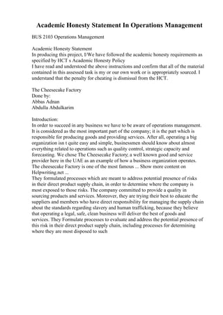 Academic Honesty Statement In Operations Management
BUS 2103 Operations Management
Academic Honesty Statement
In producing this project, I/We have followed the academic honesty requirements as
specified by HCT s Academic Honesty Policy
I have read and understood the above instructions and confirm that all of the material
contained in this assessed task is my or our own work or is appropriately sourced. I
understand that the penalty for cheating is dismissal from the HCT.
The Cheesecake Factory
Done by:
Abbas Adnan
Abdulla Abdulkarim
Introduction:
In order to succeed in any business we have to be aware of operations management.
It is considered as the most important part of the company; it is the part which is
responsible for producing goods and providing services. After all, operating a big
organization isn t quite easy and simple, businessmen should know about almost
everything related to operations such as quality control, strategic capacity and
forecasting. We chose The Cheesecake Factory; a well known good and service
provider here in the UAE as an example of how a business organization operates.
The cheesecake Factory is one of the most famous ... Show more content on
Helpwriting.net ...
They formulated processes which are meant to address potential presence of risks
in their direct product supply chain, in order to determine where the company is
most exposed to those risks. The company committed to provide a quality in
sourcing products and services. Moreover, they are trying their best to educate the
suppliers and members who have direct responsibility for managing the supply chain
about the standards regarding slavery and human trafficking, because they believe
that operating a legal, safe, clean business will deliver the best of goods and
services. They Formulate processes to evaluate and address the potential presence of
this risk in their direct product supply chain, including processes for determining
where they are most disposed to such
 