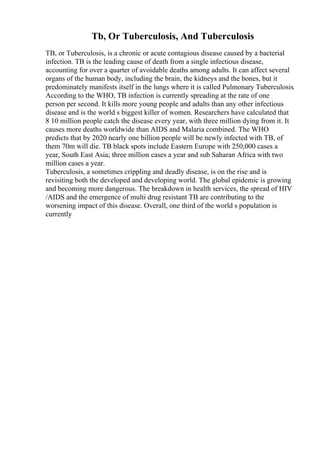 Tb, Or Tuberculosis, And Tuberculosis
TB, or Tuberculosis, is a chronic or acute contagious disease caused by a bacterial
infection. TB is the leading cause of death from a single infectious disease,
accounting for over a quarter of avoidable deaths among adults. It can affect several
organs of the human body, including the brain, the kidneys and the bones, but it
predominately manifests itself in the lungs where it is called Pulmonary Tuberculosis.
According to the WHO, TB infection is currently spreading at the rate of one
person per second. It kills more young people and adults than any other infectious
disease and is the world s biggest killer of women. Researchers have calculated that
8 10 million people catch the disease every year, with three million dying from it. It
causes more deaths worldwide than AIDS and Malaria combined. The WHO
predicts that by 2020 nearly one billion people will be newly infected with TB, of
them 70m will die. TB black spots include Eastern Europe with 250,000 cases a
year, South East Asia; three million cases a year and sub Saharan Africa with two
million cases a year.
Tuberculosis, a sometimes crippling and deadly disease, is on the rise and is
revisiting both the developed and developing world. The global epidemic is growing
and becoming more dangerous. The breakdown in health services, the spread of HIV
/AIDS and the emergence of multi drug resistant TB are contributing to the
worsening impact of this disease. Overall, one third of the world s population is
currently
 