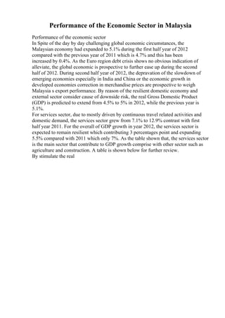Performance of the Economic Sector in Malaysia
Performance of the economic sector
In Spite of the day by day challenging global economic circumstances, the
Malaysian economy had expanded to 5.1% during the first half year of 2012
compared with the previous year of 2011 which is 4.7% and this has been
increased by 0.4%. As the Euro region debt crisis shows no obvious indication of
alleviate, the global economic is prospective to further ease up during the second
half of 2012. During second half year of 2012, the depravation of the slowdown of
emerging economies especially in India and China or the economic growth in
developed economies correction in merchandise prices are prospective to weigh
Malaysia s export performance. By reason of the resilient domestic economy and
external sector consider cause of downside risk, the real Gross Domestic Product
(GDP) is predicted to extend from 4.5% to 5% in 2012, while the previous year is
5.1%.
For services sector, due to mostly driven by continuous travel related activities and
domestic demand, the services sector grew from 7.1% to 12.9% contrast with first
half year 2011. For the overall of GDP growth in year 2012, the services sector is
expected to remain resilient which contributing 3 percentages point and expanding
5.5% compared with 2011 which only 7%. As the table shown that, the services sector
is the main sector that contribute to GDP growth comprise with other sector such as
agriculture and construction. A table is shown below for further review.
By stimulate the real
 