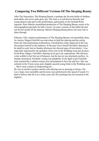 Comparing Two Different Versions Of The Sleeping Beauty
After The Nutcracker, The Sleeping Beauty is perhaps the favorite ballet of children
(and adults who never quite grew up). The story is a well known fairytale and
young dancers take part in the performance, particularly in the Garland Waltz
segment. Peter Martins streamlined production of The Sleeping Beauty seems to be
choreographed especially for little viewers. In some versions of this ballet the plot
can be lost amidst all the dancing. Martins Sleeping Beautyallows the story line to
shine through.
February 12th s matinee performance of The Sleeping Beauty was beautifully done.
As Aurora, Megan Fairchild was marvelous in both her dancing and her acting.
Since her time performing on Broadway, Fairchild has really improved in the way
she projects herself to the audience. In the past I have found Fairchild s dancing to
be small in scale, but on Sunday afternoon she showed signs of real artistry. I was
especially impressed by the grandeur of her solo in the Wedding scene pas de deux.
In the Rose Adagio, Fairchild s dancing lived up to my expectations. She did have
a tiny wobble in her first set of balances, but the last set was absolutely perfect. As
already mentioned, Fairchild s acting was delightful. In the Spell scene Fairchild
truly seemed like a radiant sixteen year old prepared to face life and love. She was
celestial in the Vision scene and a happily assured young bride in the Wedding scene.
... Show more content on Helpwriting.net ...
He was an attentive partner and his solo dancing was as amazing as always. De
Luz s leaps were incredible and his turns were performed at the speed of sound. It s
hard to believe that De Luz is forty years old. His technique has not lessened in the
slightest
 