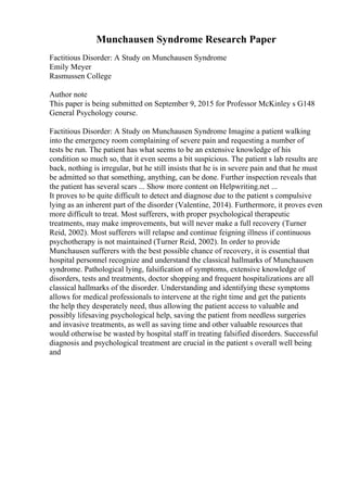 Munchausen Syndrome Research Paper
Factitious Disorder: A Study on Munchausen Syndrome
Emily Meyer
Rasmussen College
Author note
This paper is being submitted on September 9, 2015 for Professor McKinley s G148
General Psychology course.
Factitious Disorder: A Study on Munchausen Syndrome Imagine a patient walking
into the emergency room complaining of severe pain and requesting a number of
tests be run. The patient has what seems to be an extensive knowledge of his
condition so much so, that it even seems a bit suspicious. The patient s lab results are
back, nothing is irregular, but he still insists that he is in severe pain and that he must
be admitted so that something, anything, can be done. Further inspection reveals that
the patient has several scars ... Show more content on Helpwriting.net ...
It proves to be quite difficult to detect and diagnose due to the patient s compulsive
lying as an inherent part of the disorder (Valentine, 2014). Furthermore, it proves even
more difficult to treat. Most sufferers, with proper psychological therapeutic
treatments, may make improvements, but will never make a full recovery (Turner
Reid, 2002). Most sufferers will relapse and continue feigning illness if continuous
psychotherapy is not maintained (Turner Reid, 2002). In order to provide
Munchausen sufferers with the best possible chance of recovery, it is essential that
hospital personnel recognize and understand the classical hallmarks of Munchausen
syndrome. Pathological lying, falsification of symptoms, extensive knowledge of
disorders, tests and treatments, doctor shopping and frequent hospitalizations are all
classical hallmarks of the disorder. Understanding and identifying these symptoms
allows for medical professionals to intervene at the right time and get the patients
the help they desperately need, thus allowing the patient access to valuable and
possibly lifesaving psychological help, saving the patient from needless surgeries
and invasive treatments, as well as saving time and other valuable resources that
would otherwise be wasted by hospital staff in treating falsified disorders. Successful
diagnosis and psychological treatment are crucial in the patient s overall well being
and
 