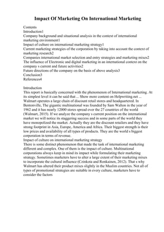 Impact Of Marketing On International Marketing
Contents
Introduction1
Company background and situational analysis in the context of international
marketing environment1
Impact of culture on international marketing strategy1
Current marketing strategies of the corporation by taking into account the context of
marketing research2
Companies international market selection and entry strategies and marketing mixes2
The influence of Electronic and digital marketing in an international context on the
company s current and future activities2
Future directions of the company on the basis of above analysis3
Conclusion3
References4
Introduction
This report is basically concerned with the phenomenon of International marketing. At
its simplest level it can be said that ... Show more content on Helpwriting.net ...
Walmart operates a large chain of discount retail stores and headquartered. In
Bentonville, The gigantic multinational was founded by Sam Walton in the year of
1962 and it has nearly 12000 stores spread over the 27 countries of the world
(Walmart, 2015). If we analyze the company s current position on the international
market we will notice its staggering success and in some parts of the world they
have monopolized the market. Actually they are the discount retailers and they have
strong footprint in Asia, Europe, America and Africa. Their biggest strength is their
low prices and availability of all types of products. They are the world s biggest
corporation in terms of revenue.
Impact of culture on international marketing strategy
There is some distinct phenomenon that made the task of international marketing
different and complex. One of them is the impact of culture. Multinational
corporations always keep in mind its impact while formulating their marketing
strategy. Sometimes marketers have to alter a large extent of their marketing mixes
to incorporate the cultural influence (Czinkota and Ronkainen, 2012). That s why
Walmart has altered their product mixes slightly in the Muslim countries. Not all of
types of promotional strategies are suitable in every culture, marketers have to
consider the factors
 