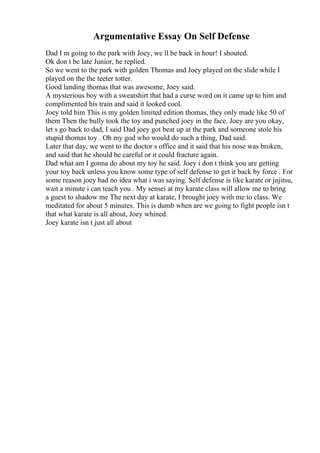 Argumentative Essay On Self Defense
Dad I m going to the park with Joey, we ll be back in hour! I shouted.
Ok don t be late Junior, he replied.
So we went to the park with golden Thomas and Joey played on the slide while I
played on the the teeter totter.
Good landing thomas that was awesome, Joey said.
A mysterious boy with a sweatshirt that had a curse word on it came up to him and
complimented his train and said it looked cool.
Joey told him This is my golden limited edition thomas, they only made like 50 of
them Then the bully took the toy and punched joey in the face. Joey are you okay,
let s go back to dad, I said Dad joey got beat up at the park and someone stole his
stupid thomas toy . Oh my god who would do such a thing, Dad said.
Later that day, we went to the doctor s office and it said that his nose was broken,
and said that he should be careful or it could fracture again.
Dad what am I gonna do about my toy he said. Joey i don t think you are getting
your toy back unless you know some type of self defense to get it back by force . For
some reason joey had no idea what i was saying. Self defense is like karate or jujitsu,
wait a minute i can teach you . My sensei at my karate class will allow me to bring
a guest to shadow me The next day at karate, I brought joey with me to class. We
meditated for about 5 minutes. This is dumb when are we going to fight people isn t
that what karate is all about, Joey whined.
Joey karate isn t just all about
 