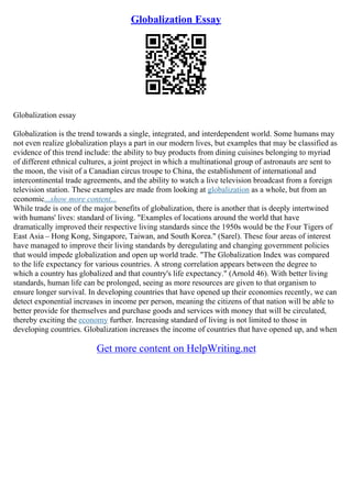Globalization Essay
Globalization essay
Globalization is the trend towards a single, integrated, and interdependent world. Some humans may
not even realize globalization plays a part in our modern lives, but examples that may be classified as
evidence of this trend include: the ability to buy products from dining cuisines belonging to myriad
of different ethnical cultures, a joint project in which a multinational group of astronauts are sent to
the moon, the visit of a Canadian circus troupe to China, the establishment of international and
intercontinental trade agreements, and the ability to watch a live television broadcast from a foreign
television station. These examples are made from looking at globalization as a whole, but from an
economic...show more content...
While trade is one of the major benefits of globalization, there is another that is deeply intertwined
with humans' lives: standard of living. "Examples of locations around the world that have
dramatically improved their respective living standards since the 1950s would be the Four Tigers of
East Asia – Hong Kong, Singapore, Taiwan, and South Korea." (Sarel). These four areas of interest
have managed to improve their living standards by deregulating and changing government policies
that would impede globalization and open up world trade. "The Globalization Index was compared
to the life expectancy for various countries. A strong correlation appears between the degree to
which a country has globalized and that country's life expectancy." (Arnold 46). With better living
standards, human life can be prolonged, seeing as more resources are given to that organism to
ensure longer survival. In developing countries that have opened up their economies recently, we can
detect exponential increases in income per person, meaning the citizens of that nation will be able to
better provide for themselves and purchase goods and services with money that will be circulated,
thereby exciting the economy further. Increasing standard of living is not limited to those in
developing countries. Globalization increases the income of countries that have opened up, and when
Get more content on HelpWriting.net
 