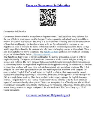 Essay on Government in Education
Government in Education
Government in education has always been a disputable topic. The Republican Party believes that
the role of federal government must be limited. Teachers, parents, and school boards should have
most of the control over schools. The party is in favor of home schooling and calls for enforcement
of laws that would protect the family's privacy to do so. As college tuition continues to rise,
Republicans want to increase the access to these universities with savings accounts. These savings
would target higher benefits for students who take more challenging courses in high school. There is
also much debate over prayer in schools. The Republican Party continues to work to get voluntary
prayer back into schools. I think...show more content...
The Republican Party wants to reform and toughen the current immigration system in order to
emphasize family. The system needs to devote resources to border control and give priority to
spouses and children. The party believes that needed skills for determining eligibility for admission
to our country should be emphasized. Republicans also support increasing the number of H–1B visas
to ensure that workers with more high–tech skills are placed into specialized positions. The H–2A
program for short–term agricultural workers also needs expansion. President Bush supports the
concept called "English–Plus", which insists on English proficiency but recognizes the valued
richness that other languages bring to our country. Democrats are in support of the reforming of the
INS to provide better services. Also, there needs to be increased resources for English language
courses. The party believes that "family reunification" should continue to be the most important
aspect of our current immigration system. Democrats want protection of immigrants who are hired
by employers in order to exploit them. There is need for restoration of basic due process protections,
so that immigrants can no longer be deported for minor offenses. The Green Party says, "Don't
blame immigrants
Get more content on HelpWriting.net
 