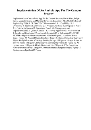 Implementation Of An Android App For The Campus
Security
Implementation of an Android App for the Campus Security David Silva, Felipe
Paiva, Marcello Souza, and Mariane Borges Dr. Longinow, ARMOUR College of
Engineering TABLE OF CONTENTS Introduction2 1.1: Credibility2 1.2:
Overview3 2. Technical Approach3 2.1: Project Activities3 2.2: Purpose of Plan4
2.3: Criteria for Success63. Operations Plans6 3.1: Management and
Implementation63.2: Quality Control 7 3.3: Survey Application 7 3.4: Schedule8
4. Results and Conclusion9 5. Acknowledgements 15 6. References15 LIST OF
FIGURES Figure 1.0 Steps to develop a software4 Figure 2.1 Android Studio
Logo4 Figure 3.0 Android Studio Interface5 Figure 3.4 Project Schedule Overview5
Figure 4.0 Splash screen of the app showing its logo.10 Figure 4.1 Login Screen to
prevent pranks 10 Figure 4.2 Main screen showing the buttons.11 Figure 4.3 An
options menu 11 Figure 4.4 Panic Button activity12 Figure 4.5 The Suspicious
Activity Button activity12 Figure 4.6 Options menu Emergency Map13 Figure 4.7
Options menu Feedback13 Figure
 