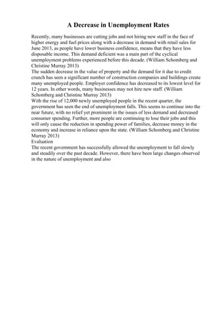A Decrease in Unemployment Rates
Recently, many businesses are cutting jobs and not hiring new staff in the face of
higher energy and fuel prices along with a decrease in demand with retail sales for
June 2013, as people have lower business confidence, means that they have less
disposable income. This demand deficient was a main part of the cyclical
unemployment problems experienced before this decade. (William Schomberg and
Christine Murray 2013)
The sudden decrease in the value of property and the demand for it due to credit
crunch has seen a significant number of construction companies and buildings create
many unemployed people. Employer confidence has decreased to its lowest level for
12 years. In other words, many businesses may not hire new staff. (William
Schomberg and Christine Murray 2013)
With the rise of 12,000 newly unemployed people in the recent quarter, the
government has seen the end of unemployment falls. This seems to continue into the
near future, with no relief yet prominent in the issues of less demand and decreased
consumer spending. Further, more people are continuing to lose their jobs and this
will only cause the reduction in spending power of families, decrease money in the
economy and increase in reliance upon the state. (William Schomberg and Christine
Murray 2013)
Evaluation
The recent government has successfully allowed the unemployment to fall slowly
and steadily over the past decade. However, there have been large changes observed
in the nature of unemployment and also
 
