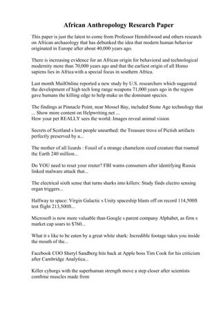 African Anthropology Research Paper
This paper is just the latest to come from Professor Henshilwood and others research
on African archaeology that has debunked the idea that modern human behavior
originated in Europe after about 40,000 years ago.
There is increasing evidence for an African origin for behavioral and technological
modernity more than 70,000 years ago and that the earliest origin of all Homo
sapiens lies in Africa with a special focus in southern Africa.
Last month MailOnline reported a new study by U.S. researchers which suggested
the development of high tech long range weapons 71,000 years ago in the region
gave humans the killing edge to help make us the dominant species.
The findings at Pinnacle Point, near Mossel Bay, included Stone Age technology that
... Show more content on Helpwriting.net ...
How your pet REALLY sees the world: Images reveal animal vision
Secrets of Scotland s lost people unearthed: the Treasure trove of Pictish artifacts
perfectly preserved by a...
The mother of all lizards : Fossil of a strange chameleon sized creature that roamed
the Earth 240 million...
Do YOU need to reset your router? FBI warns consumers after identifying Russia
linked malware attack that...
The electrical sixth sense that turns sharks into killers: Study finds electro sensing
organ triggers...
Halfway to space: Virgin Galactic s Unity spaceship blasts off on record 114,500ft
test flight 213,500ft...
Microsoft is now more valuable than Google s parent company Alphabet, as firm s
market cap soars to $760...
What it s like to be eaten by a great white shark: Incredible footage takes you inside
the mouth of the...
Facebook COO Sheryl Sandberg hits back at Apple boss Tim Cook for his criticism
after Cambridge Analytica...
Killer cyborgs with the superhuman strength move a step closer after scientists
combine muscles made from
 