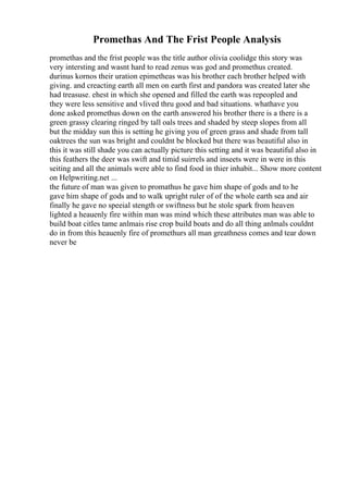 Promethas And The Frist People Analysis
promethas and the frist people was the title author olivia coolidge this story was
very intersting and wasnt hard to read zenus was god and promethus created.
durinus kornos their uration epimetheas was his brother each brother helped with
giving. and creacting earth all men on earth first and pandora was created later she
had treasuse. ehest in which she opened and filled the earth was repeopled and
they were less sensitive and vlived thru good and bad situations. whathave you
done asked promethus down on the earth answered his brother there is a there is a
green grassy clearing ringed by tall oals trees and shaded by steep slopes from all
but the midday sun this is setting he giving you of green grass and shade from tall
oaktrees the sun was bright and couldnt be blocked but there was beautiful also in
this it was still shade you can actually picture this setting and it was beautiful also in
this feathers the deer was swift and timid suirrels and inseets were in were in this
seiting and all the animals were able to find food in thier inhabit... Show more content
on Helpwriting.net ...
the future of man was given to promathus he gave him shape of gods and to he
gave him shape of gods and to walk upright ruler of of the whole earth sea and air
finally he gave no speeial stength or swiftness but he stole spark from heaven
lighted a heauenly fire within man was mind which these attributes man was able to
build boat citles tame anlmais rise crop build boats and do all thing anlmals couldnt
do in from this heauenly fire of promethurs all man greathness comes and tear down
never be
 