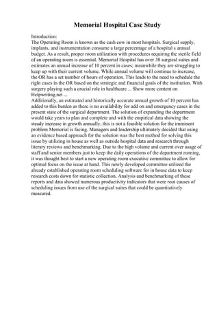 Memorial Hospital Case Study
Introduction:
The Operating Room is known as the cash cow in most hospitals. Surgical supply,
implants, and instrumentation consume a large percentage of a hospital s annual
budget. As a result, proper room utilization with procedures requiring the sterile field
of an operating room is essential. Memorial Hospital has over 30 surgical suites and
estimates an annual increase of 10 percent in cases; meanwhile they are struggling to
keep up with their current volume. While annual volume will continue to increase,
the OR has a set number of hours of operation. This leads to the need to schedule the
right cases in the OR based on the strategic and financial goals of the institution. With
surgery playing such a crucial role in healthcare ... Show more content on
Helpwriting.net ...
Additionally, an estimated and historically accurate annual growth of 10 percent has
added to this burden as there is no availability for add on and emergency cases in the
present state of the surgical department. The solution of expanding the department
would take years to plan and complete and with the empirical data showing the
steady increase in growth annually, this is not a feasible solution for the imminent
problem Memorial is facing. Managers and leadership ultimately decided that using
an evidence based approach for the solution was the best method for solving this
issue by utilizing in house as well as outside hospital data and research through
literary reviews and benchmarking. Due to the high volume and current over usage of
staff and senior members just to keep the daily operations of the department running,
it was thought best to start a new operating room executive committee to allow for
optimal focus on the issue at hand. This newly developed committee utilized the
already established operating room scheduling software for in house data to keep
research costs down for statistic collection. Analysis and benchmarking of these
reports and data showed numerous productivity indicators that were root causes of
scheduling issues from use of the surgical suites that could be quantitatively
measured.
 