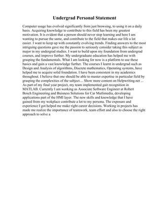 Undergrad Personal Statement
Computer usage has evolved significantly from just browsing, to using it on a daily
basis. Acquiring knowledge to contribute to this field has been my greatest
motivation. It is evident that a person should never stop learning and here I am
wanting to pursue the same, and contribute to the field that makes our life a lot
easier. I want to keep up with constantly evolving trends. Finding answers to the most
intriguing questions gave me the passion to seriously consider taking this subject as
major in my undergrad studies. I want to build upon my foundation from undergrad
courses, and improve further. My undergraduate education has helped me with
grasping the fundamentals. What I am looking for now is a platform to use these
basics and gain a vast knowledge further. The courses I learnt in undergrad such as
Design and Analysis of algorithms, Discrete mathematics, Operating systems, have
helped me to acquire solid foundation. I have been consistent in my academics
throughout. I believe that one should be able to master expertise in particular field by
grasping the complexities of the subject.... Show more content on Helpwriting.net ...
As part of my final year project, my team implemented gait recognition in
MATLAB. Currently I am working as Associate Software Engineer at Robert
Bosch Engineering and Buisness Solutions for Car Mutlimedia, developing
applications part of the HMI layer. The new skills and knowledge that I have
gained from my wokplace contribute a lot to my persona. The exposure and
experience I got helped me make right career decisions. Working in projects has
made me realize the importance of teamwork, team effort and also to choose the right
approach to solve a
 