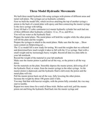 Three Model Hydraulic Movements
We built three model hydraulic lifts using syringes with pistons of different areas and
metal wall plates. The syringes act as hydraulic cylinders.
First we built the model lifts, which involves attaching the top of another syringe s
piston to the back of a metal plate with epoxy and then connecting the master syringe
to the slave syringe with tubing.
Every lift had a 12 cubic centimeter (cc) master hydraulic cylinder but each had one
of three different other hydraulic cylinders: 12 cc, 35 cc, and 60 cc.
You will use water as the hydraulic fluid.
Prepare the metal plates. The metal plates will hold the weights while the other piston
will lift the plate and the weights.
Prepare the syringes to attach to the metal plates. Make sure that the tops ... Show
more content on Helpwriting.net ...
The 12 cc model lift is now ready for testing. We used the weights that we collected
and determined how much weight it takes to fall with the 12 cc syringe. Start with a
small weight and try increasingly heavy weights. Record all data in a data table in
your lab notebook.
Record the weight of the material in your lab notebook
Make sure the master piston is pulled out all the way, so the piston is all the way
down.
Set the materials on the plate. Smoothly depress the master piston, delivering all of
the hydraulic fluid, or water, from the master syringe to the other syringe. As the
master piston is depressed, and the hydraulic fluid is delivered, the piston and the
metal plate will rise.
Pull the master piston back out all the way, fully lowering the other piston.
Increase the weight by about 100 grams until it falls.
You may find that with heavier weights, with the piston fully extended, the vise may
start to tumble.
Repeat two more times for a total of three trials. Before each trial, pull the master
piston out and bring the hydraulic fluid back into the master syringe and
 