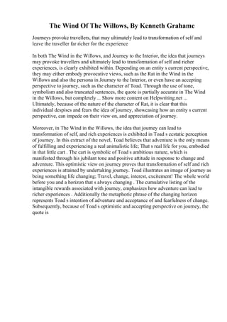 The Wind Of The Willows, By Kenneth Grahame
Journeys provoke travellers, that may ultimately lead to transformation of self and
leave the traveller far richer for the experience
In both The Wind in the Willows, and Journey to the Interior, the idea that journeys
may provoke travellers and ultimately lead to transformation of self and richer
experiences, is clearly exhibited within. Depending on an entity s current perspective,
they may either embody provocative views, such as the Rat in the Wind in the
Willows and also the persona in Journey to the Interior, or even have an accepting
perspective to journey, such as the character of Toad. Through the use of tone,
symbolism and also truncated sentences, the quote is partially accurate in The Wind
in the Willows, but completely ... Show more content on Helpwriting.net ...
Ultimately, because of the nature of the character of Rat, it is clear that this
individual despises and fears the idea of journey, showcasing how an entity s current
perspective, can impede on their view on, and appreciation of journey.
Moreover, in The Wind in the Willows, the idea that journey can lead to
transformation of self, and rich experiences is exhibited in Toad s ecstatic perception
of journey. In this extract of the novel, Toad believes that adventure is the only means
of fulfilling and experiencing a real animalistic life; That s real life for you, embodied
in that little cart . The cart is symbolic of Toad s ambitious nature, which is
manifested through his jubilant tone and positive attitude in response to change and
adventure. This optimistic view on journey proves that transformation of self and rich
experiences is attained by undertaking journey. Toad illustrates an image of journey as
being something life changing; Travel, change, interest, excitement! The whole world
before you and a horizon that s always changing . The cumulative listing of the
intangible rewards associated with journey, emphasizes how adventure can lead to
richer experiences . Additionally the metaphoric phrase of the changing horizon
represents Toad s intention of adventure and acceptance of and fearfulness of change.
Subsequently, because of Toad s optimistic and accepting perspective on journey, the
quote is
 