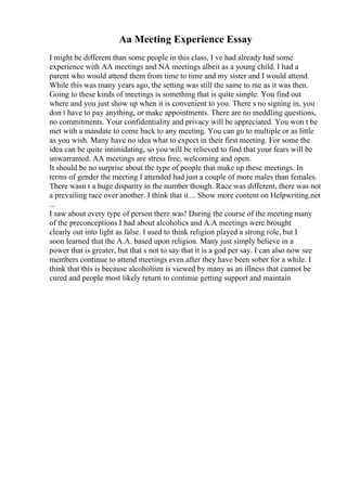 Aa Meeting Experience Essay
I might be different than some people in this class, I ve had already had some
experience with AA meetings and NA meetings albeit as a young child. I had a
parent who would attend them from time to time and my sister and I would attend.
While this was many years ago, the setting was still the same to me as it was then.
Going to these kinds of meetings is something that is quite simple. You find out
where and you just show up when it is convenient to you. There s no signing in, you
don t have to pay anything, or make appointments. There are no meddling questions,
no commitments. Your confidentiality and privacy will be appreciated. You won t be
met with a mandate to come back to any meeting. You can go to multiple or as little
as you wish. Many have no idea what to expect in their first meeting. For some the
idea can be quite intimidating, so you will be relieved to find that your fears will be
unwarranted. AA meetings are stress free, welcoming and open.
It should be no surprise about the type of people that make up these meetings. In
terms of gender the meeting I attended had just a couple of more males than females.
There wasn t a huge disparity in the number though. Race was different, there was not
a prevailing race over another. I think that it ... Show more content on Helpwriting.net
...
I saw about every type of person there was! During the course of the meeting many
of the preconceptions I had about alcoholics and A.A meetings were brought
clearly out into light as false. I used to think religion played a strong role, but I
soon learned that the A.A. based upon religion. Many just simply believe in a
power that is greater, but that s not to say that it is a god per say. I can also now see
members continue to attend meetings even after they have been sober for a while. I
think that this is because alcoholism is viewed by many as an illness that cannot be
cured and people most likely return to continue getting support and maintain
 