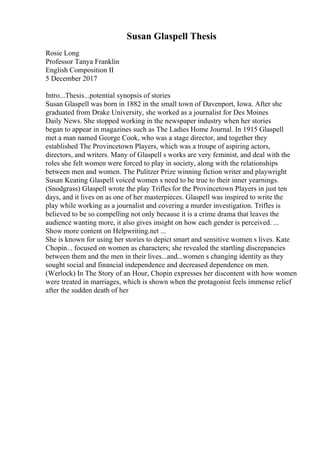 Susan Glaspell Thesis
Rosie Long
Professor Tanya Franklin
English Composition II
5 December 2017
Intro...Thesis...potential synopsis of stories
Susan Glaspell was born in 1882 in the small town of Davenport, Iowa. After she
graduated from Drake University, she worked as a journalist for Des Moines
Daily News. She stopped working in the newspaper industry when her stories
began to appear in magazines such as The Ladies Home Journal. In 1915 Glaspell
met a man named George Cook, who was a stage director, and together they
established The Provincetown Players, which was a troupe of aspiring actors,
directors, and writers. Many of Glaspell s works are very feminist, and deal with the
roles she felt women were forced to play in society, along with the relationships
between men and women. The Pulitzer Prize winning fiction writer and playwright
Susan Keating Glaspell voiced women s need to be true to their inner yearnings.
(Snodgrass) Glaspell wrote the play Trifles for the Provincetown Players in just ten
days, and it lives on as one of her masterpieces. Glaspell was inspired to write the
play while working as a journalist and covering a murder investigation. Trifles is
believed to be so compelling not only because it is a crime drama that leaves the
audience wanting more, it also gives insight on how each gender is perceived. ...
Show more content on Helpwriting.net ...
She is known for using her stories to depict smart and sensitive women s lives. Kate
Chopin... focused on women as characters; she revealed the startling discrepancies
between them and the men in their lives...and...women s changing identity as they
sought social and financial independence and decreased dependence on men.
(Werlock) In The Story of an Hour, Chopin expresses her discontent with how women
were treated in marriages, which is shown when the protagonist feels immense relief
after the sudden death of her
 