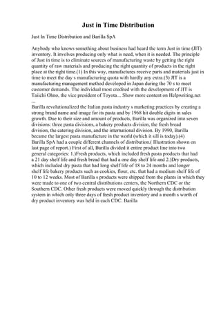 Just in Time Distribution
Just In Time Distribution and Barilla SpA
Anybody who knows something about business had heard the term Just in time (JIT)
inventory. It involves producing only what is need, when it is needed. The principle
of Just in time is to eliminate sources of manufacturing waste by getting the right
quantity of raw materials and producing the right quantity of products in the right
place at the right time.(1) In this way, manufactures receive parts and materials just in
time to meet the day s manufacturing quota with hardly any extra.(3) JIT is a
manufacturing management method developed in Japan during the 70 s to meet
customer demands. The individual most credited with the development of JIT is
Taiichi Ohno, the vice president of Toyota... Show more content on Helpwriting.net
...
Barilla revolutionalized the Italian pasta industry s marketing practices by creating a
strong brand name and image for its pasta and by 1968 hit double digits in sales
growth. Due to their size and amount of products, Barilla was organized into seven
divisions: three pasta divisions, a bakery products division, the fresh bread
division, the catering division, and the international division. By 1990, Barilla
became the largest pasta manufacture in the world (which it sill is today).(4)
Barilla SpA had a couple different channels of distribution.( Illustration shown on
last page of report.) First of all, Barilla divided it entire product line into two
general categories: 1.)Fresh products, which included fresh pasta products that had
a 21 day shelf life and fresh bread that had a one day shelf life and 2.)Dry products,
which included dry pasta that had long shelf life of 18 to 24 months and longer
shelf life bakery products such as cookies, flour, etc. that had a medium shelf life of
10 to 12 weeks. Most of Barilla s products were shipped from the plants in which they
were made to one of two central distributions centers, the Northern CDC or the
Southern CDC. Other fresh products were moved quickly through the distribution
system in which only three days of fresh product inventory and a month s worth of
dry product inventory was held in each CDC. Barilla
 