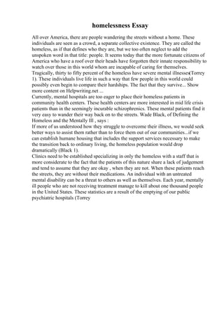homelessness Essay
All over America, there are people wandering the streets without a home. These
individuals are seen as a crowd, a separate collective existence. They are called the
homeless, as if that defines who they are, but we too often neglect to add the
unspoken word in that title: people. It seems today that the more fortunate citizens of
America who have a roof over their heads have forgotten their innate responsibility to
watch over those in this world whom are incapable of caring for themselves.
Tragically, thirty to fifty percent of the homeless have severe mental illnesses(Torrey
1). These individuals live life in such a way that few people in this world could
possibly even begin to compare their hardships. The fact that they survive... Show
more content on Helpwriting.net ...
Currently, mental hospitals are too eager to place their homeless patients in
community health centers. These health centers are more interested in mid life crisis
patients than in the seemingly incurable schizophrenics. These mental patients find it
very easy to wander their way back on to the streets. Wade Black, of Defining the
Homeless and the Mentally Ill , says :
If more of us understood how they struggle to overcome their illness, we would seek
better ways to assist them rather than to force them out of our communities...if we
can establish humane housing that includes the support services necessary to make
the transition back to ordinary living, the homeless population would drop
dramatically (Black 1).
Clinics need to be established specializing in only the homeless with a staff that is
more considerate to the fact that the patients of this nature share a lack of judgement
and tend to assume that they are okay , when they are not. When these patients reach
the streets, they are without their medications. An individual with an untreated
mental disability can be a threat to others as well as themselves. Each year, mentally
ill people who are not receiving treatment manage to kill about one thousand people
in the United States. These statistics are a result of the emptying of our public
psychiatric hospitals (Torrey
 