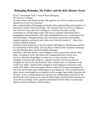 Belonging Romulus, My Father and the Kite Runner Essay
Year 12 Assessment Task 2: Area of Study Belonging
We all strive to belong
To what extent is this statement true with regard to your SET text and at least ONE
related text of your own choosing?
One s understanding of belonging can broaden their understanding and acceptance of
themselves and the world around them. The statement that we all strive to belong is
true, however it may take time to belong to a certain person, place, group,
community or even the larger world. This issue is explored in Raimond Gaita s
biographical memoir Romulus, My Father and Khaled Hosseini s confronting novel
The Kite Runner. Throughout these texts, the themes of personal relationships,
migrant experience and morals and values arise from the concept of ... Show more
content on Helpwriting.net ...
Therefore, Gaita demonstrates how his cultural upbringing in Australia has enriched
his relationship with his father, allowing him to connect to the Australian landscape,
just like Romulus does with the European landscape.
Similarly in The Kite Runner, Amir struggles to find a connection with his father,
Baba. According to Amir, their bond was a fundamental basis of their lives,
however when describing Baba, he claims he is a force of nature, using a
metaphor to not only place Baba as a superior character, but leaving room for
sympathy for Amir as he, like Raimond, feels a distant sense of connection to the
world of his father. Another prime example of Amir feeling no connection to the
world of his father is the soccer games that he, whilst full of regret, participated in,
just to try and feel that sense of belonging he was hoping for. Amir would pretend to
enjoy soccer even though he was hopeless and his scraggy legs couldn t keep up with
the sport. Amir s condescending tone expresses his embarrassment and hate for the
sport but the will to persevere to make his father happy, therefore demonstrating how
Amir strives to belong. Amir s personal relationship with his father was obviously
dishonest which contradicts with his father s
 