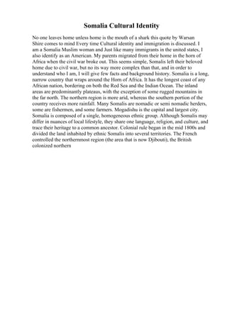 Somalia Cultural Identity
No one leaves home unless home is the mouth of a shark this quote by Warsan
Shire comes to mind Every time Cultural identity and immigration is discussed. I
am a Somalia Muslim woman and Just like many immigrants in the united states, I
also identify as an American. My parents migrated from their home in the horn of
Africa when the civil war broke out. This seems simple, Somalis left their beloved
home due to civil war, but no its way more complex than that, and in order to
understand who I am, I will give few facts and background history. Somalia is a long,
narrow country that wraps around the Horn of Africa. It has the longest coast of any
African nation, bordering on both the Red Sea and the Indian Ocean. The inland
areas are predominantly plateaus, with the exception of some rugged mountains in
the far north. The northern region is more arid, whereas the southern portion of the
country receives more rainfall. Many Somalis are nomadic or semi nomadic herders,
some are fishermen, and some farmers. Mogadishu is the capital and largest city.
Somalia is composed of a single, homogeneous ethnic group. Although Somalis may
differ in nuances of local lifestyle, they share one language, religion, and culture, and
trace their heritage to a common ancestor. Colonial rule began in the mid 1800s and
divided the land inhabited by ethnic Somalis into several territories. The French
controlled the northernmost region (the area that is now Djibouti), the British
colonized northern
 