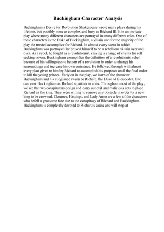 Buckingham Character Analysis
Buckingham s Desire for Revolution Shakespeare wrote many plays during his
lifetime, but possibly none as complex and busy as Richard III. It is an intricate
play where many different characters are portrayed in many different roles. One of
those characters is the Duke of Buckingham, a villain and for the majority of the
play the trusted accomplice for Richard. In almost every scene in which
Buckingham was portrayed, he proved himself to be a rebellious villain over and
over. As a rebel, he fought as a revolutionist, craving a change of events for self
seeking power. Buckingham exemplifies the definition of a revolutionist rebel
because of his willingness to be part of a revolution in order to change his
surroundings and increase his own eminence. He followed through with almost
every plan given to him by Richard to accomplish his purposes until the final order
to kill the young princes. Early on in the play, we learn of the character
Buckingham and his allegiance sworn to Richard, the Duke of Gloucester. One
can view Buckingham as Richard s partner in arms. Throughout most of the play,
we see the two conspirators design and carry out evil and malicious acts to place
Richard as the king. They were willing to remove any obstacle in order for a new
king to be crowned. Clarence, Hastings, and Lady Anne are a few of the characters
who befell a gruesome fate due to the conspiracy of Richard and Buckingham.
Buckingham is completely devoted to Richard s cause and will stop at
 