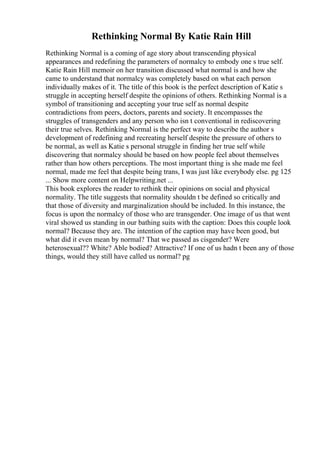 Rethinking Normal By Katie Rain Hill
Rethinking Normal is a coming of age story about transcending physical
appearances and redefining the parameters of normalcy to embody one s true self.
Katie Rain Hill memoir on her transition discussed what normal is and how she
came to understand that normalcy was completely based on what each person
individually makes of it. The title of this book is the perfect description of Katie s
struggle in accepting herself despite the opinions of others. Rethinking Normal is a
symbol of transitioning and accepting your true self as normal despite
contradictions from peers, doctors, parents and society. It encompasses the
struggles of transgenders and any person who isn t conventional in rediscovering
their true selves. Rethinking Normal is the perfect way to describe the author s
development of redefining and recreating herself despite the pressure of others to
be normal, as well as Katie s personal struggle in finding her true self while
discovering that normalcy should be based on how people feel about themselves
rather than how others perceptions. The most important thing is she made me feel
normal, made me feel that despite being trans, I was just like everybody else. pg 125
... Show more content on Helpwriting.net ...
This book explores the reader to rethink their opinions on social and physical
normality. The title suggests that normality shouldn t be defined so critically and
that those of diversity and marginalization should be included. In this instance, the
focus is upon the normalcy of those who are transgender. One image of us that went
viral showed us standing in our bathing suits with the caption: Does this couple look
normal? Because they are. The intention of the caption may have been good, but
what did it even mean by normal? That we passed as cisgender? Were
heterosexual?? White? Able bodied? Attractive? If one of us hadn t been any of those
things, would they still have called us normal? pg
 