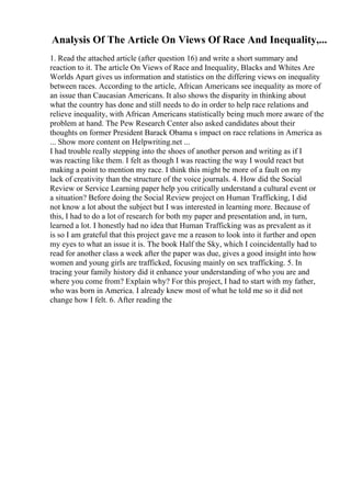 Analysis Of The Article On Views Of Race And Inequality,...
1. Read the attached article (after question 16) and write a short summary and
reaction to it. The article On Views of Race and Inequality, Blacks and Whites Are
Worlds Apart gives us information and statistics on the differing views on inequality
between races. According to the article, African Americans see inequality as more of
an issue than Caucasian Americans. It also shows the disparity in thinking about
what the country has done and still needs to do in order to help race relations and
relieve inequality, with African Americans statistically being much more aware of the
problem at hand. The Pew Research Center also asked candidates about their
thoughts on former President Barack Obama s impact on race relations in America as
... Show more content on Helpwriting.net ...
I had trouble really stepping into the shoes of another person and writing as if I
was reacting like them. I felt as though I was reacting the way I would react but
making a point to mention my race. I think this might be more of a fault on my
lack of creativity than the structure of the voice journals. 4. How did the Social
Review or Service Learning paper help you critically understand a cultural event or
a situation? Before doing the Social Review project on Human Trafficking, I did
not know a lot about the subject but I was interested in learning more. Because of
this, I had to do a lot of research for both my paper and presentation and, in turn,
learned a lot. I honestly had no idea that Human Trafficking was as prevalent as it
is so I am grateful that this project gave me a reason to look into it further and open
my eyes to what an issue it is. The book Half the Sky, which I coincidentally had to
read for another class a week after the paper was due, gives a good insight into how
women and young girls are trafficked, focusing mainly on sex trafficking. 5. In
tracing your family history did it enhance your understanding of who you are and
where you come from? Explain why? For this project, I had to start with my father,
who was born in America. I already knew most of what he told me so it did not
change how I felt. 6. After reading the
 
