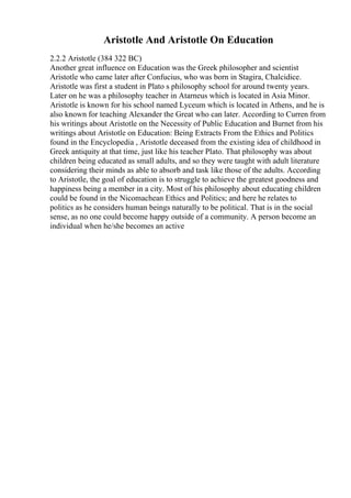 Aristotle And Aristotle On Education
2.2.2 Aristotle (384 322 BC)
Another great influence on Education was the Greek philosopher and scientist
Aristotle who came later after Confucius, who was born in Stagira, Chalcidice.
Aristotle was first a student in Plato s philosophy school for around twenty years.
Later on he was a philosophy teacher in Atarneus which is located in Asia Minor.
Aristotle is known for his school named Lyceum which is located in Athens, and he is
also known for teaching Alexander the Great who can later. According to Curren from
his writings about Aristotle on the Necessity of Public Education and Burnet from his
writings about Aristotle on Education: Being Extracts From the Ethics and Politics
found in the Encyclopedia , Aristotle deceased from the existing idea of childhood in
Greek antiquity at that time, just like his teacher Plato. That philosophy was about
children being educated as small adults, and so they were taught with adult literature
considering their minds as able to absorb and task like those of the adults. According
to Aristotle, the goal of education is to struggle to achieve the greatest goodness and
happiness being a member in a city. Most of his philosophy about educating children
could be found in the Nicomachean Ethics and Politics; and here he relates to
politics as he considers human beings naturally to be political. That is in the social
sense, as no one could become happy outside of a community. A person become an
individual when he/she becomes an active
 