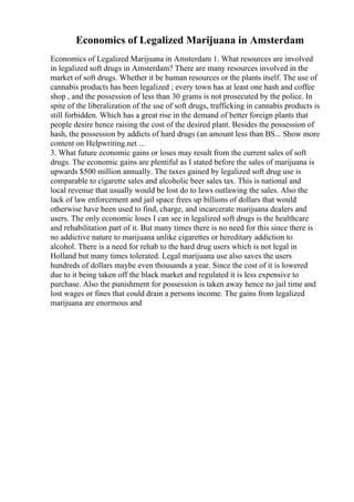 Economics of Legalized Marijuana in Amsterdam
Economics of Legalized Marijuana in Amsterdam 1. What resources are involved
in legalized soft drugs in Amsterdam? There are many resources involved in the
market of soft drugs. Whether it be human resources or the plants itself. The use of
cannabis products has been legalized ; every town has at least one hash and coffee
shop , and the possession of less than 30 grams is not prosecuted by the police. In
spite of the liberalization of the use of soft drugs, trafficking in cannabis products is
still forbidden. Which has a great rise in the demand of better foreign plants that
people desire hence raising the cost of the desired plant. Besides the possession of
hash, the possession by addicts of hard drugs (an amount less than ВЅ... Show more
content on Helpwriting.net ...
3. What future economic gains or loses may result from the current sales of soft
drugs. The economic gains are plentiful as I stated before the sales of marijuana is
upwards $500 million annually. The taxes gained by legalized soft drug use is
comparable to cigarette sales and alcoholic beer sales tax. This is national and
local revenue that usually would be lost do to laws outlawing the sales. Also the
lack of law enforcement and jail space frees up billions of dollars that would
otherwise have been used to find, charge, and incarcerate marijuana dealers and
users. The only economic loses I can see in legalized soft drugs is the healthcare
and rehabilitation part of it. But many times there is no need for this since there is
no addictive nature to marijuana unlike cigarettes or hereditary addiction to
alcohol. There is a need for rehab to the hard drug users which is not legal in
Holland but many times tolerated. Legal marijuana use also saves the users
hundreds of dollars maybe even thousands a year. Since the cost of it is lowered
due to it being taken off the black market and regulated it is less expensive to
purchase. Also the punishment for possession is taken away hence no jail time and
lost wages or fines that could drain a persons income. The gains from legalized
marijuana are enormous and
 