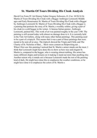 St. Martin Of Tours Dividing His Cloak Analysis
David Cox Form IV Art History Father Gregory Schweers, O. Cist. 10/26/16 St.
Martin of Tours Dividing His Cloak with a Beggar Ambrogio Lorenzetti Middle
ages and Early Renaissance St. Martin of Tours Dividing His Cloak with a Beggar
by Ambrogio Lorenzetti St. Martin of Tours Dividing His Cloak with a Beggar is
a painting that portraits the story of St. Martin, a wealthy soldier, giving a part of
his cloak to a cold beggar in the winter. A famous Italian painter, Ambrogio
Lorenzetti, painted this. This work of art was painted roughly in the year 1340. The
painting is still around today with almost no damage done to it. It is currently held
in the Yale Art Gallery, along with many other Italian paintings. This painting used
to be a part of a triptych. This means that it was a part of three paintings that were
meant to be seen all at once. The triptych showed the Virgin and Child, and The
Charity of St. Nicholas of Bari.... Show more content on Helpwriting.net ...
When I first saw this painting I noticed that St. Martin s armor stands out the most. I
think that Lorenzetti might have done this to show us how nice and elegant St.
Martin is, compared to the beggar, who is wearing almost nothing. His armor has
many different shapes and textures on it making it stand out more than anything else.
Another reason why it stands out is because Lorenzetti made the rest of the painting
kind of dark. He might have done this to emphasize the weather conditions, or he
might have done it to emphasize the colors of St. Martin s
 
