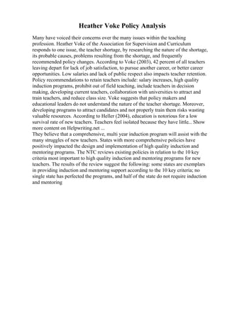 Heather Voke Policy Analysis
Many have voiced their concerns over the many issues within the teaching
profession. Heather Voke of the Association for Supervision and Curriculum
responds to one issue, the teacher shortage, by researching the nature of the shortage,
its probable causes, problems resulting from the shortage, and frequently
recommended policy changes. According to Voke (2003), 42 percent of all teachers
leaving depart for lack of job satisfaction, to pursue another career, or better career
opportunities. Low salaries and lack of public respect also impacts teacher retention.
Policy recommendations to retain teachers include: salary increases, high quality
induction programs, prohibit out of field teaching, include teachers in decision
making, developing current teachers, collaboration with universities to attract and
train teachers, and reduce class size. Voke suggests that policy makers and
educational leaders do not understand the nature of the teacher shortage. Moreover,
developing programs to attract candidates and not properly train them risks wasting
valuable resources. According to Heller (2004), education is notorious for a low
survival rate of new teachers. Teachers feel isolated because they have little... Show
more content on Helpwriting.net ...
They believe that a comprehensive, multi year induction program will assist with the
many struggles of new teachers. States with more comprehensive policies have
positively impacted the design and implementation of high quality induction and
mentoring programs. The NTC reviews existing policies in relation to the 10 key
criteria most important to high quality induction and mentoring programs for new
teachers. The results of the review suggest the following: some states are exemplars
in providing induction and mentoring support according to the 10 key criteria; no
single state has perfected the programs, and half of the state do not require induction
and mentoring
 