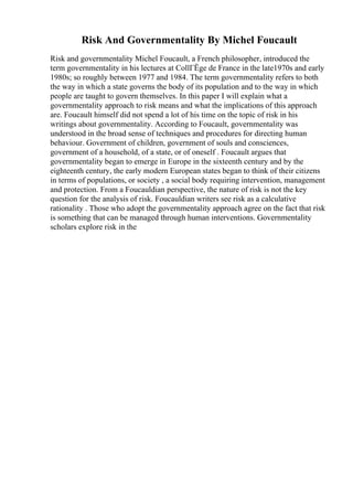 Risk And Governmentality By Michel Foucault
Risk and governmentality Michel Foucault, a French philosopher, introduced the
term governmentality in his lectures at CollГЁge de France in the late1970s and early
1980s; so roughly between 1977 and 1984. The term governmentality refers to both
the way in which a state governs the body of its population and to the way in which
people are taught to govern themselves. In this paper I will explain what a
governmentality approach to risk means and what the implications of this approach
are. Foucault himself did not spend a lot of his time on the topic of risk in his
writings about governmentality. According to Foucault, governmentality was
understood in the broad sense of techniques and procedures for directing human
behaviour. Government of children, government of souls and consciences,
government of a household, of a state, or of oneself . Foucault argues that
governmentality began to emerge in Europe in the sixteenth century and by the
eighteenth century, the early modern European states began to think of their citizens
in terms of populations, or society , a social body requiring intervention, management
and protection. From a Foucauldian perspective, the nature of risk is not the key
question for the analysis of risk. Foucauldian writers see risk as a calculative
rationality . Those who adopt the governmentality approach agree on the fact that risk
is something that can be managed through human interventions. Governmentality
scholars explore risk in the
 