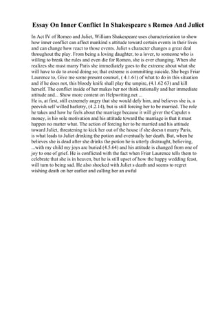 Essay On Inner Conflict In Shakespeare s Romeo And Juliet
In Act IV of Romeo and Juliet, William Shakespeare uses characterization to show
how inner conflict can affect mankind s attitude toward certain events in their lives
and can change how react to those events. Juliet s character changes a great deal
throughout the play. From being a loving daughter, to a lover, to someone who is
willing to break the rules and even die for Romeo, she is ever changing. When she
realizes she must marry Paris she immediately goes to the extreme about what she
will have to do to avoid doing so; that extreme is committing suicide. She begs Friar
Laurence to, Give me some present counsel, ( 4.1.61) of what to do in this situation
and if he does not, this bloody knife shall play the umpire, (4.1.62 63) and kill
herself. The conflict inside of her makes her not think rationally and her immediate
attitude and... Show more content on Helpwriting.net ...
He is, at first, still extremely angry that she would defy him, and believes she is, a
peevish self willed harlotry, (4.2.14), but is still forcing her to be married. The role
he takes and how he feels about the marriage because it will giver the Capulet s
money, is his sole motivation and his attitude toward the marriage is that it must
happen no matter what. The action of forcing her to be married and his attitude
toward Juliet, threatening to kick her out of the house if she doesn t marry Paris,
is what leads to Juliet drinking the potion and eventually her death. But, when he
believes she is dead after she drinks the potion he is utterly distraught, believing,
...with my child my joys are buried (4.5.64) and his attitude is changed from one of
joy to one of grief. He is conflicted with the fact when Friar Laurence tells them to
celebrate that she is in heaven, but he is still upset of how the happy wedding feast,
will turn to being sad. He also shocked with Juliet s death and seems to regret
wishing death on her earlier and calling her an awful
 